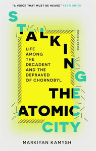 Stalking the Atomic City : Life Among the Decadent and the Depraved of Chornobyl